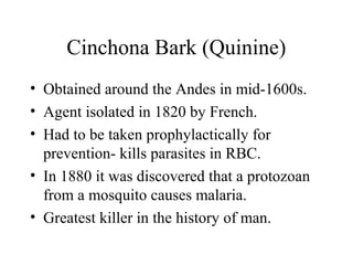 Cinchona Bark (Quinine)
• Obtained around the Andes in mid-1600s.
• Agent isolated in 1820 by French.
• Had to be taken prophylactically for
prevention- kills parasites in RBC.
• In 1880 it was discovered that a protozoan
from a mosquito causes malaria.
• Greatest killer in the history of man.
 