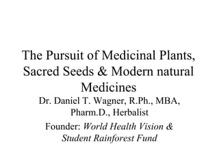 The Pursuit of Medicinal Plants,
Sacred Seeds & Modern natural
Medicines
Dr. Daniel T. Wagner, R.Ph., MBA,
Pharm.D., Herbalist
Founder: World Health Vision &
Student Rainforest Fund
 
