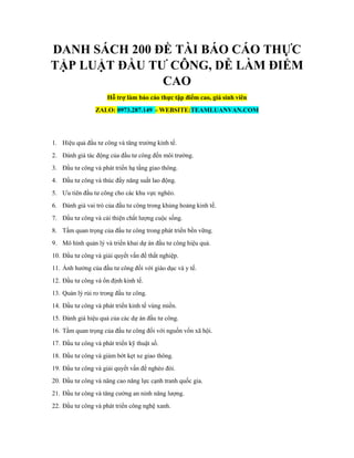 DANH SÁCH 200 ĐỀ TÀI BÁO CÁO THỰC
TẬP LUẬT ĐẦU TƯ CÔNG, DỄ LÀM ĐIỂM
CAO
Hỗ trợ làm báo cáo thực tập điểm cao, giá sinh viên
ZALO: 0973.287.149 - WEBSITE:TEAMLUANVAN.COM
1. Hiệu quả đầu tư công và tăng trưởng kinh tế.
2. Đánh giá tác động của đầu tư công đến môi trường.
3. Đầu tư công và phát triển hạ tầng giao thông.
4. Đầu tư công và thúc đẩy năng suất lao động.
5. Ưu tiên đầu tư công cho các khu vực nghèo.
6. Đánh giá vai trò của đầu tư công trong khủng hoảng kinh tế.
7. Đầu tư công và cải thiện chất lượng cuộc sống.
8. Tầm quan trọng của đầu tư công trong phát triển bền vững.
9. Mô hình quản lý và triển khai dự án đầu tư công hiệu quả.
10. Đầu tư công và giải quyết vấn đề thất nghiệp.
11. Ảnh hưởng của đầu tư công đối với giáo dục và y tế.
12. Đầu tư công và ổn định kinh tế.
13. Quản lý rủi ro trong đầu tư công.
14. Đầu tư công và phát triển kinh tế vùng miền.
15. Đánh giá hiệu quả của các dự án đầu tư công.
16. Tầm quan trọng của đầu tư công đối với nguồn vốn xã hội.
17. Đầu tư công và phát triển kỹ thuật số.
18. Đầu tư công và giảm bớt kẹt xe giao thông.
19. Đầu tư công và giải quyết vấn đề nghèo đói.
20. Đầu tư công và nâng cao năng lực cạnh tranh quốc gia.
21. Đầu tư công và tăng cường an ninh năng lượng.
22. Đầu tư công và phát triển công nghệ xanh.
 