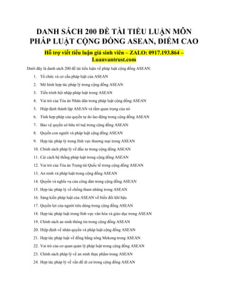 DANH SÁCH 200 ĐỀ TÀI TIỂU LUẬN MÔN
PHÁP LUẬT CỘNG ĐỒNG ASEAN, ĐIỂM CAO
Hỗ trợ viết tiểu luận giá sinh viên – ZALO: 0917.193.864 –
Luanvantrust.com
Dưới đây là danh sách 200 đề tài tiểu luận về pháp luật cộng đồng ASEAN:
1. Tổ chức và cơ cấu pháp luật của ASEAN
2. Mô hình hợp tác pháp lý trong cộng đồng ASEAN
3. Tiến trình hội nhập pháp luật trong ASEAN
4. Vai trò của Tòa án Nhân dân trong pháp luật cộng đồng ASEAN
5. Hiệp định thành lập ASEAN và tầm quan trọng của nó
6. Tính hợp pháp của quyền tự do lao động trong cộng đồng ASEAN
7. Bảo vệ quyền sở hữu trí tuệ trong cộng đồng ASEAN
8. Quyền con người và pháp luật cộng đồng ASEAN
9. Hợp tác pháp lý trong lĩnh vực thương mại trong ASEAN
10. Chính sách pháp lý về đầu tư trong cộng đồng ASEAN
11. Cải cách hệ thống pháp luật trong cộng đồng ASEAN
12. Vai trò của Tòa án Trọng tài Quốc tế trong cộng đồng ASEAN
13. An ninh và pháp luật trong cộng đồng ASEAN
14. Quyền và nghĩa vụ của công dân trong cộng đồng ASEAN
15. Hợp tác pháp lý về chống tham nhũng trong ASEAN
16. Sáng kiến pháp luật của ASEAN về biến đổi khí hậu
17. Quyền lợi của người tiêu dùng trong cộng đồng ASEAN
18. Hợp tác pháp luật trong lĩnh vực văn hóa và giáo dục trong ASEAN
19. Chính sách an ninh thông tin trong cộng đồng ASEAN
20. Hiệp định về nhân quyền và pháp luật cộng đồng ASEAN
21. Hợp tác pháp luật về đồng bằng sông Mekong trong ASEAN
22. Vai trò của cơ quan quản lý pháp luật trong cộng đồng ASEAN
23. Chính sách pháp lý về an ninh thực phẩm trong ASEAN
24. Hợp tác pháp lý về vấn đề di cư trong cộng đồng ASEAN
 