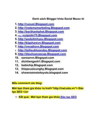 Danh sách Blogger khóa Social Master 05

  1. http://ruoust.Blogspot.com
  2. http://inetsmsmarketing.Blogspot.com
  3. http://bacthanhphat.Blogspot.com
  4. http://vuigiaitri75.Blogspot.com
  5. http://aodoitinhyeu.Blogspot.com
  6. http://bigsharevn.Blogspot.com
  7. http://vnradiovn.Blogspot.com
  8. http://tailieukhoandau.Blogspot.com

  9. http://dieuhoacaocap.Blogspot.com
  10. sansanvn.Blogspot.com
  11. dichtienganh1.Blogspot.com
  12. bobichip.Blogspot.com
  13. thiepcuoicunghy.Blogspot.com
  14. showroomototoyota.blogspot.com


Mẫu comment các blog:
Mời bạn tham gia khóa <a href=”http://inet.edu.vn”> Đào
tạo SEO </a>
   Kết quả: Mời bạn tham gia khóa Đào tạo SEO
 