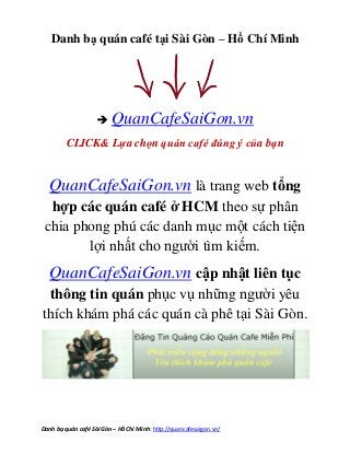 Danh sách quán cafe - cà phê Hồ Chí Minh – Tổng hợp quán caphe Nổi tiếng Quận Tân Bình 2013.
Danh bạ quán café Sài Gòn – Hồ Chí Minh: http://quancafesaigon.vn/
Danh bạ quán café tại Sài Gòn – Hồ Chí Minh
 QuanCafeSaiGon.vn
CLICK& Lựa chọn quán café đúng ý của bạn
QuanCafeSaiGon.vn là trang web tổng
hợp các quán café ở HCM theo sự phân
chia phong phú các danh mục một cách tiện
lợi nhất cho người tìm kiếm.
QuanCafeSaiGon.vn cập nhật liên tục
thông tin quán phục vụ những người yêu
thích khám phá các quán cà phê tại Sài Gòn.
 