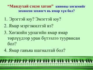 “Мандухай сэцэн хатан” киноны хөгжмийг
      зохиосон зохиогч нь ямар хүн бол?

1. Эрэгтэй юу? Эмэгтэй юу?
2. Ямар мэргэжилтэй вэ?
3. Хөгжийн урлагийн ямар ямар
  төрлүүдээр уран бүтээлээ туурвисан
  бол?
4. Ямар гавъяа шагналтай бол?
 