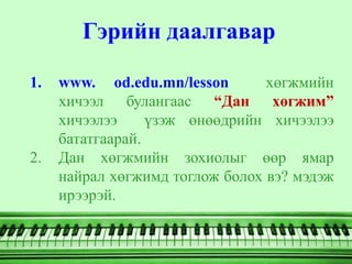 Гэрийн даалгавар

1.   www. od.edu.mn/lesson       хөгжмийн
     хичээл булангаас “Дан хөгжим”
     хичээлээ     үзэж өнөөдрийн хичээлээ
     бататгаарай.
2.   Дан хөгжмийн зохиолыг өөр ямар
     найрал хөгжимд тоглож болох вэ? мэдэж
     ирээрэй.
 