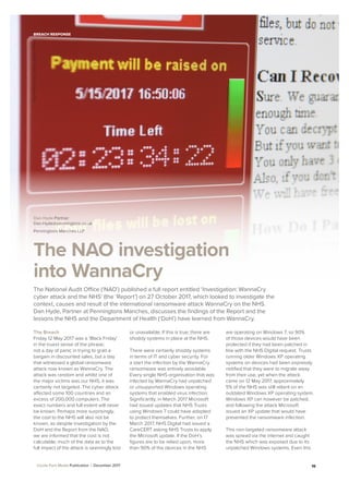 A Cecile Park Media Publication | December 2017 15
BREACH RESPONSE
The NAO investigation
into WannaCry
Dan Hyde Partner
Dan.Hyde@penningtons.co.uk
Penningtons.Manches LLP
The Breach
Friday 12 May 2017 was a ‘Black Friday’
in the truest sense of the phrase;
not a day of panic in trying to grab a
bargain in discounted sales, but a day
that witnessed a global ransomware
attack now known as WannaCry. The
attack was random and whilst one of
the major victims was our NHS, it was
certainly not targeted. The cyber attack
affected some 100 countries and an
excess of 200,000 computers. The
exact numbers and full extent will never
be known. Perhaps more surprisingly,
the cost to the NHS will also not be
known, as despite investigation by the
DoH and the Report from the NAO,
we are informed that the cost is not
calculable; much of the data as to the
full impact of the attack is seemingly lost
or unavailable. If this is true, there are
shoddy systems in place at the NHS.
There were certainly shoddy systems
in terms of IT and cyber security. For
a start the infection by the WannaCry
ransomware was entirely avoidable.
Every single NHS organisation that was
infected by WannaCry had unpatched
or unsupported Windows operating
systems that enabled virus infection.
Signiﬁcantly, in March 2017 Microsoft
had issued updates that NHS Trusts
using Windows 7 could have adopted
to protect themselves. Further, on 17
March 2017, NHS Digital had issued a
CareCERT asking NHS Trusts to apply
the Microsoft update. If the DoH’s
ﬁgures are to be relied upon, more
than 90% of the devices in the NHS
are operating on Windows 7, so 90%
of those devices would have been
protected if they had been patched in
line with the NHS Digital request. Trusts
running older Windows XP operating
systems on devices had been expressly
notiﬁed that they were to migrate away
from their use, yet when the attack
came on 12 May 2017, approximately
5% of the NHS was still reliant on an
outdated Windows XP operating system.
Windows XP can however be patched,
and following the attack Microsoft
issued an XP update that would have
prevented the ransomware infection.
This non-targeted ransomware attack
was spread via the internet and caught
the NHS which was exposed due to its
unpatched Windows systems. Even this
The National Audit Office (‘NAO’) published a full report entitled ‘Investigation: WannaCry
cyber attack and the NHS’ (the ‘Report’) on 27 October 2017, which looked to investigate the
context, causes and result of the international ransomware attack WannaCry on the NHS.
Dan Hyde, Partner at Penningtons Manches, discusses the ﬁndings of the Report and the
lessons the NHS and the Department of Health (‘DoH’) have learned from WannaCry.
Image:tzahiV/iStock/GettyImagesPlus
 