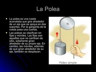 La Polea La polea es una rueda acanalada que gira alrededor de un eje que se apoya en dos soportes. Por la garganta de la rueda pasa una cuerda. Las poleas se clasifican en fijas y móviles. Las fijas son aquellas que no cambian de sitio, solamente giran alrededor de su propio eje. En cambio, las móviles, además de que giran alrededor de su eje, también se desplazan. 