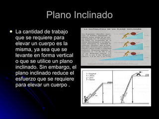 Plano Inclinado La cantidad de trabajo que se requiere para elevar un cuerpo es la misma, ya sea que se levante en forma vertical o que se utilice un plano inclinado. Sin embargo, el plano inclinado reduce el esfuerzo que se requiere para elevar un cuerpo . 