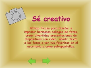Sé creativoUtiliza Picasa para diseñar e imprimir hermosos collages de fotos, crear divertidas presentaciones de diapositivas con vídeo, añadir texto a las fotos o ver tus favoritas en el escritorio o como salvapantallas. 