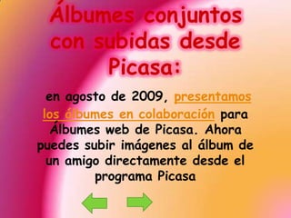 Álbumes conjuntos con subidas desde Picasa:en agosto de 2009, presentamos los álbumes en colaboración para Álbumes web de Picasa. Ahora puedes subir imágenes al álbum de un amigo directamente desde el programa Picasa 