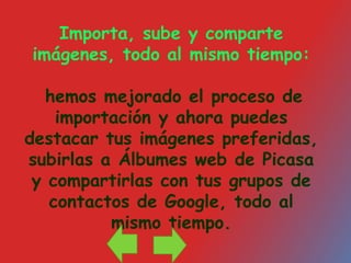 Importa, sube y comparte imágenes, todo al mismo tiempo:hemos mejorado el proceso de importación y ahora puedes destacar tus imágenes preferidas, subirlas a Álbumes web de Picasa y compartirlas con tus grupos de contactos de Google, todo al mismo tiempo. 