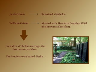 Jacob Grimm Remained a bachelor.
 Wilhelm Grimm Married with  Henriette Dorothea Wild
also known as Dortchen).
 Even after Wilhelm's marriage, the
brothers stayed close.
The brothers were buried Berlin.
 