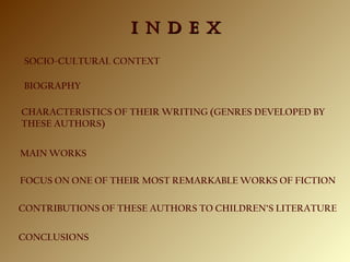 SOCIO-CULTURAL CONTEXT
I N D E XI N D E X
FOCUS ON ONE OF THEIR MOST REMARKABLE WORKS OF FICTION
BIOGRAPHY
CHARACTERISTICS OF THEIR WRITING (GENRES DEVELOPED BY
THESE AUTHORS)
MAIN WORKS
CONCLUSIONS
CONTRIBUTIONS OF THESE AUTHORS TO CHILDREN’S LITERATURE
 