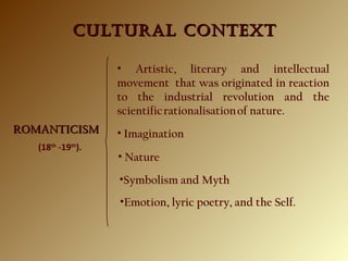 CULTURAL CONTEXTCULTURAL CONTEXT
ROMANTICISMROMANTICISM
• Artistic, literary and intellectual
movement that was originated in reaction
to the industrial revolution and the
scientific rationalisation of nature.
(18th
-19th
).
• Imagination
•Emotion, lyric poetry, and the Self.
• Nature
•Symbolism and Myth
 