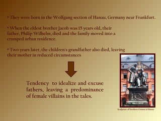 • They were born in the Wolfgang section of Hanau, Germany near Frankfurt.
• When the eldest brother Jacob was 15 years old, their
father, Philip Wilhelm, died and the family moved into a
cramped urban residence.
• Two years later, the children's grandfather also died, leaving
their mother in reduced circumstances
Sculpture of brothers Grimm in Hanau
Tendency to idealize and excuse
fathers, leaving a predominance
of female villains in the tales.
 
