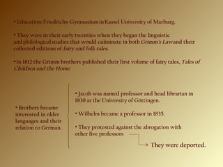 • Education: Friedrichs-Gymnasium in Kassel University of Marburg.
• They were in their early twenties when they began the linguistic
and philological studies that would culminate in both Grimm's Law and their
collected editions of fairy and folk tales. 
• In 1812 the Grimm brothers published their first volume of fairy tales, Tales of
Children and the Home.
• Brothers became
interested in older
languages and their
relation to German.
• Jacob was named professor and head librarian in
1830 at the University of Göttingen.
• Wilhelm became a professor in 1835.
• They protested against the abrogation with
other five professors
They were deported.
 