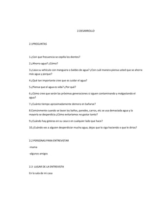 2.DESARROLLO
2.1PREGUNTAS
1.¿Con que frecuencia se cepilla los dientes?
2.¿Ahorra agua? ¿Cómo?
3.¿Lava su vehículo con manguera o baldes de agua? ¿Con cuál manera piensa usted que se ahorra
más agua y porque?
4.¿Qué tan importante cree que es cuidar el agua?
5.¿Piensa que el agua es vida? ¿Por qué?
6.¿Cómo cree que serán las próximas generaciones si siguen contaminando y malgastando el
agua?
7.¿Cuánto tiempo aproximadamente demora en bañarse?
8.Comúnmente cuando se lavan los baños, paredes, carros, etc se usa demasiada agua y la
mayoría se desperdicia ¿Cómo evitaríamos no gastar tanto?
9.¿Cuándo hay goteras en su casa o en cualquier lado que hace?
10.¿Cuándo ves a alguien desperdiciar mucha agua, dejas que lo siga haciendo o que le dirias?
2.2 PERSONAS PARA ENTREVISTAR
-mama
-algunos amigos
2.3 LUGAR DE LA ENTREVISTA
En la sala de mi casa
 