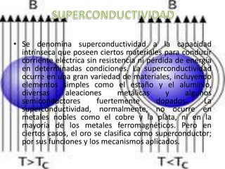 • Se denomina superconductividad a la capacidad
intrínseca que poseen ciertos materiales para conducir
corriente eléctrica sin resistencia ni pérdida de energía
en determinadas condiciones. La superconductividad
ocurre en una gran variedad de materiales, incluyendo
elementos simples como el estaño y el aluminio,
diversas aleaciones metálicas y algunos
semiconductores fuertemente dopados. La
superconductividad, normalmente, no ocurre en
metales nobles como el cobre y la plata, ni en la
mayoría de los metales ferromagnéticos. Pero en
ciertos casos, el oro se clasifica como superconductor;
por sus funciones y los mecanismos aplicados.
 