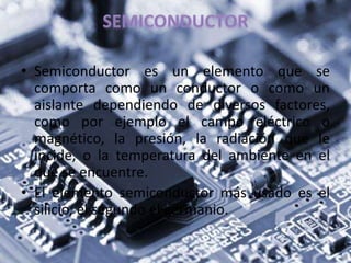 • Semiconductor es un elemento que se
comporta como un conductor o como un
aislante dependiendo de diversos factores,
como por ejemplo el campo eléctrico o
magnético, la presión, la radiación que le
incide, o la temperatura del ambiente en el
que se encuentre.
• El elemento semiconductor más usado es el
silicio, el segundo el germanio.
 