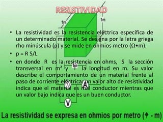 • La resistividad es la resistencia eléctrica específica de
un determinado material. Se designa por la letra griega
rho minúscula (ρ) y se mide en ohmios metro (Ω•m).
• p = R S/L
• en donde R es la resistencia en ohms, S la sección
transversal en m² y l la longitud en m. Su valor
describe el comportamiento de un material frente al
paso de corriente eléctrica: un valor alto de resistividad
indica que el material es mal conductor mientras que
un valor bajo indica que es un buen conductor.
 