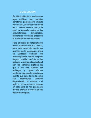 CONCLUCION
Es difícil habla de la moda como
algo estético que manejan
constante, porque sería limitarla
y no es así, al contrario la moda
es un momento en el tiempo la
cual va variando conforme las
circunstancias, temporadas,
tendencias y contexto global de
la sociedad en ese momento.
Pero al hablar de fotografía de
moda podemos decir lo mismo,
esta varía dependiendo de los
avances de la tecnología, antes
se utilizaban cámaras de
formato grande, medio,después
llegaron la réflex de 35 mm, las
polaroid y ahora en la actualidad
son las cámaras digitales las
que a su vez pueden ser
análogas y lograr efectos
similares, pues podemos darnos
cuenta que tanto la moda como
sus alrededores cambien
dependiendo el estatus y el
siglo en el que estemos aunque
en este siglo se han puesto de
modas prendas de vestir de las
décadas antiguas.
 