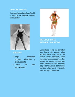 MARILYN MONROE
Icono de la modade los años 50
y simbolo de belleza, moda y
senxualidad
AÑOS 60
 Ropa diferente,
original, divertina y
extravagante
 Cortes de pelo
geometricos
METODOS PARA
IMPONER UNA MODA
La moda es como una actividad
una forma de pensar algo
extraña pero que tiene en
comun varias personas, sería
imposible hacer desaparecerlas
modas por que eso es algo que
forma parte de la vida de todas
las personas ya que los tiempos
cambian y hay que ir innovando
para un mejor desarrollo.
 