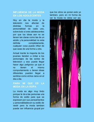 INFLUENCIA DE LA MODA
EN LOS ADOLECENTES
Hoy en dia la moda y la
televisión nos afectan de
distintas formas en la
personalidad de cada uno,
sobre todo si eres adolescentes
por que tus ideas aun no se
tienen tan claras como las de un
adulto y la personalidad no esta
definita completamente,
cualquier cosa puede influir de
que seas de una forma u otra.
Actual mente la mayoria de los
jovenes tienden a imitar a los
personajes de las series de
television y eso puede llegar
hacer algo peligroso ya que si
no tienen el mismo
comportamiento o tienen ideas
diferentes pueden llegar a
sentirse como vichos raros en el
dia a dia.
PARA MI QUE ES LA
MODA EN LA ROPA
La moda es algo muy lindo
porque le da a las personas una
forma de estilo para que se
expresen por sus pensamientos
y personalidadesen su estilo de
vestir pero la moda tambien
puede ser influencia grupal por
que los otros se ponen esto yo
tambien, pero en mi forma de
ver la moda no debe ser asi.
 