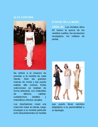 ALTA COSTURA
Se refiere a la creacion de
prendas a la medida de cada
cliente. Solo las grandes
marcas de moda y lujo puede
realizar alta costura. Estas
colecciones se realizan de
forma artesanal, con materiales
de alticima calidad,
cuidadicimos detalles y
maravilloso efectos visuales.
ETAPAS DE LA MODA
AÑOS 20: Los dorados años
20 fueron la epoca de los
vestidos sueltos, los accesorios
recargados, los collares de
perlas.
Los diseñadores crean una
colección base al cliente, luego
encargan a su modelo particular
echo absolutamente a la medida
que puede llevar cambios
adaptados a su personalidad o
su tipologia.
 
