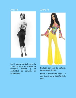 Años40
La II guerra mundial marco la
forma de vestir, los colores se
volvieron oscuros y la
austeridad se convirtió en
protagonista.
AÑOS 70
Pantalón con pata de elefante,
faldas largas, flores…
Nacía el movimiento hippie y
con él, una nueva filosofía de la
vida.
 