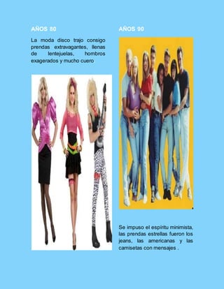 AÑOS 80
La moda disco trajo consigo
prendas extravagantes, llenas
de lentejuelas, hombros
exagerados y mucho cuero.
AÑOS 90
Se impuso el espíritu minimista,
las prendas estrellas fueron los
jeans, las americanas y las
camisetas con mensajes .
 