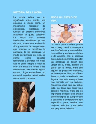HISTORIA DE LA MODA
La moda indica en su
significado más amplio una
elección o, mejor dicho, un
mecanismo regulador de
elecciones, realizadas en
función de criterios subjetivos
asociados al gusto colectivo
La moda son aquellas
tendencias repetitivas, ya sea
de ropa, accesorios, estilos de
vida y maneras de comportarse,
que marcan o modifican la
conducta de las personas. La
moda en términos de ropa, se
define como aquellas
tendencias y géneros en masa
que la gente adopta o deja de
usar. La moda se refiere a las
costumbres que marcan alguna
época o lugar específicos, en
especial aquellas relacionadas
con el vestir o adornar.
MODA:UN ESTILO DE
VIDA
La moda para muchos puede
ser un juego de vida como para
los diseñadores y los modelos.
Los estilos y tendencias deben
ir de acuerdo con la persona
que ocupa determinada prenda:
las personas se tienen que
ubicar en su edad, trabajo y/o
gusto por la moda. Para que
alguien se pueda ver moderno,
se tiene que ver bien, no sólo es
llevar ropa de la tendencia que
llegó al mercado sino que tiene
que coincidir con su carácter,
fisonomía,edad, pero por sobre
todo, se tiene que sentir bien
consigo mismo/a. Para ello es
importante conocer que existen
diferentes tipos de cuerpo y que
a cada uno le corresponde algo
específico para resaltar sus
mejores atributos y esconder
sus pequeños defectos.
 