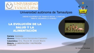 LA EVOLUCIÓN DE LA
SALUD Y LA
ALIMENTACIÓN
Carrera: Nutrición
Alumno: Víctor Daniel Hernández Castañón
Catedrático: Dra. Roció M. Uresti Marín
Materia: ALIMENTACIÓN Y NUTRICIÓN
FAMILIAR
Cd. Victoria, Tamaulipas,0 de Abril del 2017
UNIDAD ACADÉMICA DE TRABAJO SOCIAL Y CIENCIAS
PARA EL DESARROLLO HUMANO
Universidad autónoma de Tamaulipas
 