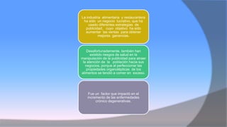 La industria alimentaria y restaurantera
ha sido un negocio lucrativo, que ha
usado diferentes estrategias de
publicidad, cuyo objetivo ha sido
aumentar las ventas para obtener
mejores ganancias.
Desafortunadamente, también han
existido riesgos de salud en la
manipulación de la publicidad para atraer
la atención de la población hacia sus
negocios, porque al perfeccionar las
propiedades organolépticas de los
alimentos se tendió a comer en exceso.
Fue un factor que impactó en el
incremento de las enfermedades
crónico degenerativas.
 