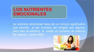 LOS NUTRIENTES
EMOCIONALES
 La nutrición emocional nace de un vínculo significativo
que permite al ser humano ser dirigido por alguien,
pero sólo es efectivo si existe un contexto de relación
de respeto y amor filial.
 