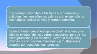Los padres transmiten a los hijos sus creencias y
actitudes, les enseñan los valores con el ejemplo de
sus hábitos, estilos de vida y comportamiento.
Es importante que el ejemplo esté ei1 el actuar y no
sólo en el decir de los padres y maestros, porque las
incongruencias y las mentiras llevan a los niños y
jóvenes a confusiones mentales y a frustraciones
creadas por conuctas deshonestas,
 
