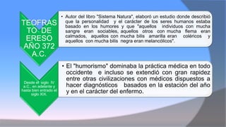 TEOFRAS
TO DE
ERESO
AÑO 372
A.C.
• Autor del libro "Sistema Natura", elaboró un estudio donde describió
que la personalidad y el carácter de los seres humanos estaba
basado en los humores y que "aquellos individuos con mucha
sangre eran sociables, aquellos otros con mucha flema eran
calmados, aquellos con mucha bilis amarilla eran coléricos y
aquellos con mucha bilis negra eran melancólicos".
Desde el siglo IV
a.C., en adelante y
hasta bien entrado el
siglo XIX.
• El "humorismo" dominaba la práctica médica en todo
occidente e incluso se extendió con gran rapidez
entre otras civilizaciones con médicos dispuestos a
hacer diagnósticos basados en la estación del año
y en el carácter del enfermo.
 