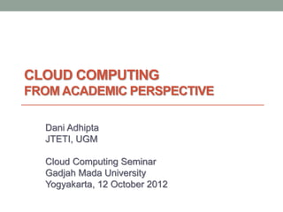 CLOUD COMPUTING
FROM ACADEMIC PERSPECTIVE
Dani Adhipta
JTETI, UGM
Cloud Computing Seminar
Gadjah Mada University
Yogyakarta, 12 October 2012
 