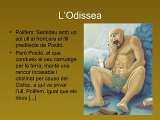 L’Odissea Polifem: Semidéu amb un sol ull al front,era el fill predilecte de Positó. Però Positó, el que condueix el seu carruatge per la terra, manté una rancor incasable i obstinat per causa del Ciclop, a qui va privar l’ull, Polifem, igual que els deus [...]  