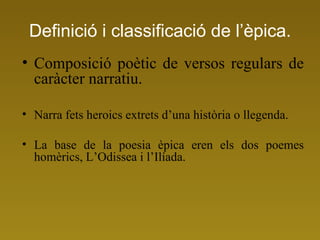 Definició i classificació de l’èpica. Composició poètic de versos regulars de caràcter narratiu. Narra fets heroics extrets d’una història o llegenda. La base de la poesia èpica eren els dos poemes homèrics, L’Odissea i l’Ilíada. 