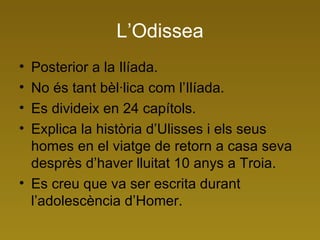 L’Odissea Posterior a la Ilíada. No és tant bèl·lica com l’Ilíada. Es divideix en 24 capítols. Explica la història d’Ulisses i els seus homes en el viatge de retorn a casa seva desprès d’haver lluitat 10 anys a Troia. Es creu que va ser escrita durant l’adolescència d’Homer. 
