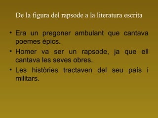 De la figura del rapsode a la literatura escrita Era un pregoner ambulant que cantava poemes èpics. Homer va ser un rapsode, ja que ell cantava les seves obres. Les històries tractaven del seu país i militars. 