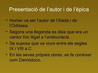 Presentació de l’autor i de l’èpica Homer va ser l’autor de l’Ilíada i de l’Odissea. Segons una llegenda es deia que era un cantor líric lligat a l’aristocràcia. Se suposa que va viure entre els segles IX i VIII a.C. En les seves pròpies obres, es fa conèixer com Demódoco.  