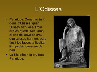 L’Odissea Penélope: Dona mortal i dona d’Ulisses, quan Ulisses se’n va a Troia ella es queda sola, amb el pas del anys es creu que Ulisses ha mort, però fins i tot llavors la fidelitat li impedeix casar-se de nou. La filla d’Ícar, la prudent Penélope. 