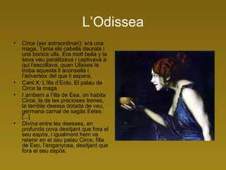 L’Odissea Circe (ser extraordinari): era una maga. Tenia els cabells daurats i uns bonics ulls. Era molt bella y la seva veu paralitzava i captivava a qui l’escoltava, quan Ulisses la troba aquesta li aconsella i l’adverteix del que li espera.  Cant X: L’illa d’Eolo. El palau de Circe la maga. I arribem a l’illa de Eea, on habita Circe, la de les precioses trenes, la terrible deessa dotada de veu, germana carnal de sagàs Eetes [...]  Divina entre les deesses, en profunda cova desitjant que fora el seu espòs, i igualment hem va retenir en el seu palau Circe, filla de Eeo, l’enganyosa, desitjant que fora el seu espòs. 