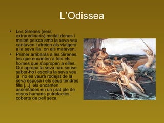 L’Odissea Les Sirenes (sers extraordinaris):meitat dones i meitat peixos amb la seva veu cantaven i atreien als viatgers a la seva illa, on els mataven.  Primer arribaràs a les Sirenes, les que encanten a tots els homes que s’apropen a elles. Qui apropa la seva nau sense saber-ho i escolta la seva veu ja  no es veurà rodejat de la seva esposa i els seus tendres fills [...]  els encanten assentades en un prat ple de ossos humans putrefactes, coberts de pell seca.  