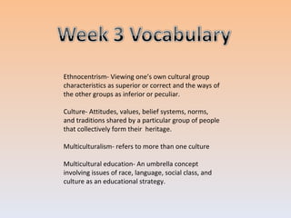 Ethnocentrism- Viewing one’s own cultural group characteristics as superior or correct and the ways of the other groups as inferior or peculiar. Culture- Attitudes, values, belief systems, norms, and traditions shared by a particular group of people that collectively form their heritage. Multiculturalism- refers to more than one culture Multicultural education- An umbrella concept involving issues of race, language, social class, and culture as an educational strategy.