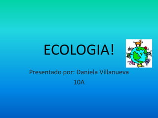 ECOLOGIA! Presentado por: Daniela Villanueva 10A 