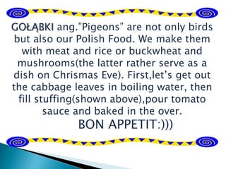 GOŁĄBKI ang.”Pigeons” are not only birds
but also our Polish Food. We make them
with meat and rice or buckwheat and
mushrooms(the latter rather serve as a
dish on Chrismas Eve). First,let’s get out
the cabbage leaves in boiling water, then
fill stuffing(shown above),pour tomato
sauce and baked in the over.
BON APPETIT:)))
 