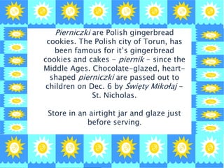 Pierniczki are Polish gingerbread
cookies. The Polish city of Torun, has
been famous for it’s gingerbread
cookies and cakes - piernik - since the
Middle Ages. Chocolate-glazed, heart-
shaped pierniczki are passed out to
children on Dec. 6 by Święty Mikołaj -
St. Nicholas.
Store in an airtight jar and glaze just
before serving.
 