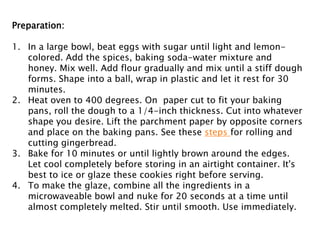 Preparation:
1. In a large bowl, beat eggs with sugar until light and lemon-
colored. Add the spices, baking soda-water mixture and
honey. Mix well. Add flour gradually and mix until a stiff dough
forms. Shape into a ball, wrap in plastic and let it rest for 30
minutes.
2. Heat oven to 400 degrees. On paper cut to fit your baking
pans, roll the dough to a 1/4-inch thickness. Cut into whatever
shape you desire. Lift the parchment paper by opposite corners
and place on the baking pans. See these steps for rolling and
cutting gingerbread.
3. Bake for 10 minutes or until lightly brown around the edges.
Let cool completely before storing in an airtight container. It's
best to ice or glaze these cookies right before serving.
4. To make the glaze, combine all the ingredients in a
microwaveable bowl and nuke for 20 seconds at a time until
almost completely melted. Stir until smooth. Use immediately.
 