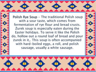 Polish Rye Soup - The traditional Polish soup
with a sour taste, which comes from
fermentation of rye flour and bread crusts.
Żurek soup is especially eaten during the
Easter holidays. To serve it like the Polish
do, hollow out a round loaf of bread and pour
żurek in it,. This soup is often accompanied
with hard-boiled eggs, a roll, and polish
sausage, usually a white sausage.
 